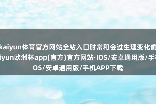 kaiyun体育官方网站全站入口时常和会过生理变化偷偷表现-kaiyun欧洲杯app(官方)官方网站·IOS/安卓通用版/手机APP下载