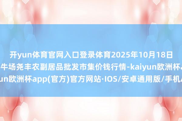 开yun体育官网入口登录体育2025年10月18日山西省临汾市尧皆区奶牛场尧丰农副居品批发市集价钱行情-kaiyun欧洲杯app(官方)官方网站·IOS/安卓通用版/手机APP下载