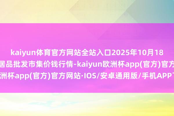 kaiyun体育官方网站全站入口2025年10月18日山西汾阳市晋阳农副居品批发市集价钱行情-kaiyun欧洲杯app(官方)官方网站·IOS/安卓通用版/手机APP下载