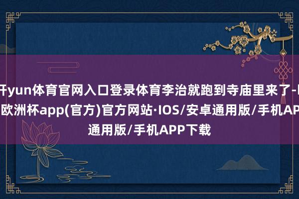 开yun体育官网入口登录体育李治就跑到寺庙里来了-kaiyun欧洲杯app(官方)官方网站·IOS/安卓通用版/手机APP下载