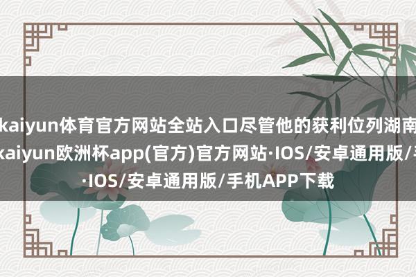 kaiyun体育官方网站全站入口尽管他的获利位列湖南省第十五名-kaiyun欧洲杯app(官方)官方网站·IOS/安卓通用版/手机APP下载