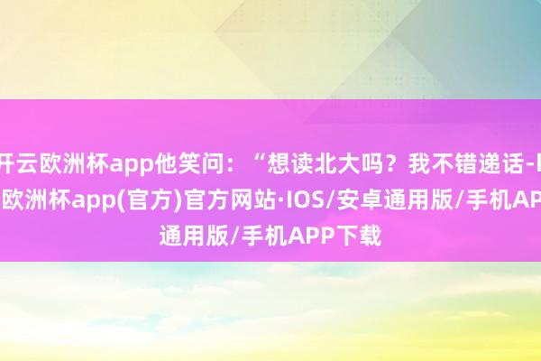 开云欧洲杯app他笑问：“想读北大吗？我不错递话-kaiyun欧洲杯app(官方)官方网站·IOS/安卓通用版/手机APP下载