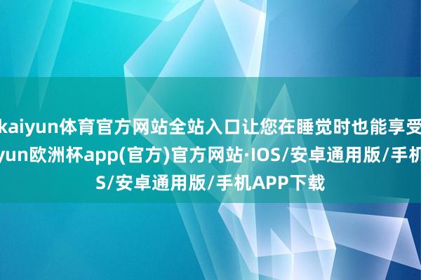 kaiyun体育官方网站全站入口让您在睡觉时也能享受稳固-kaiyun欧洲杯app(官方)官方网站·IOS/安卓通用版/手机APP下载
