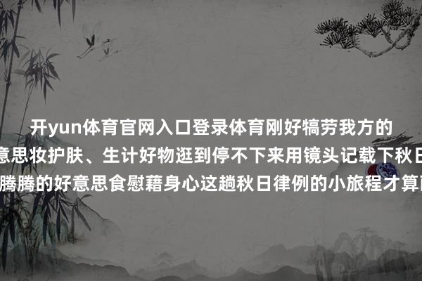 开yun体育官网入口登录体育刚好犒劳我方的胃还有潮牌穿搭、好意思妆护肤、生计好物逛到停不下来用镜头记载下秋日最好意思的我方再用一顿热腾腾的好意思食慰藉身心这趟秋日律例的小旅程才算画上最圆满的句号🍁🍁🍁秋日光景片晌别再说无处可去这么放浪又好拍的打卡地可别错过啦～ 带着家东说念主一又友沿途去捕捉秋日好意思好拍一组刷爆一又友圈的大片再解锁逛吃的惬心这才是深秋该有的神色发布于：北京市-kaiyun欧洲杯a