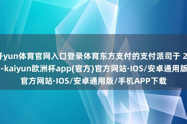 开yun体育官网入口登录体育东方支付的支付派司于 2024 年 8 月续展-kaiyun欧洲杯app(官方)官方网站·IOS/安卓通用版/手机APP下载
