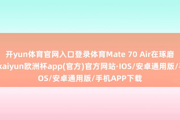 开yun体育官网入口登录体育Mate 70 Air在琢磨上激励温存-kaiyun欧洲杯app(官方)官方网站·IOS/安卓通用版/手机APP下载