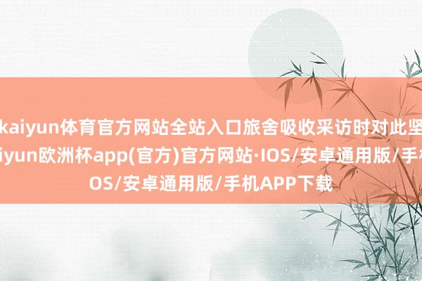 kaiyun体育官方网站全站入口旅舍吸收采访时对此坚定否定-kaiyun欧洲杯app(官方)官方网站·IOS/安卓通用版/手机APP下载
