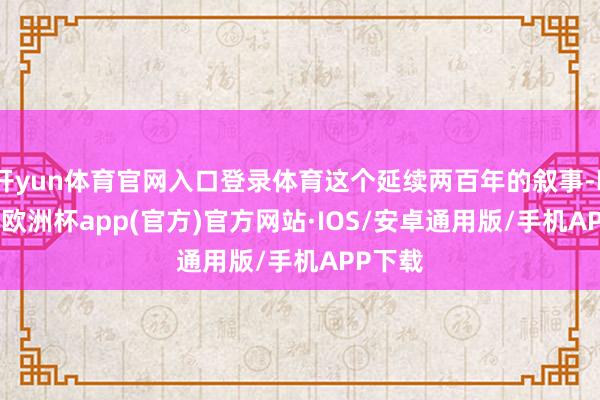 开yun体育官网入口登录体育这个延续两百年的叙事-kaiyun欧洲杯app(官方)官方网站·IOS/安卓通用版/手机APP下载