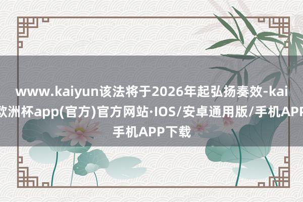 www.kaiyun该法将于2026年起弘扬奏效-kaiyun欧洲杯app(官方)官方网站·IOS/安卓通用版/手机APP下载