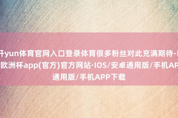 开yun体育官网入口登录体育很多粉丝对此充满期待-kaiyun欧洲杯app(官方)官方网站·IOS/安卓通用版/手机APP下载