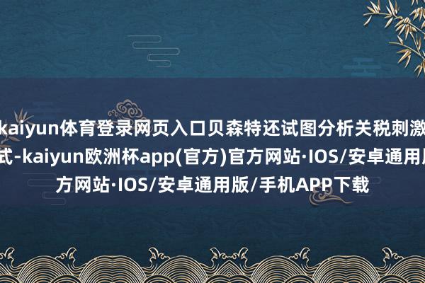 kaiyun体育登录网页入口贝森特还试图分析关税刺激治安将接管的体式-kaiyun欧洲杯app(官方)官方网站·IOS/安卓通用版/手机APP下载