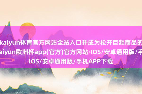 kaiyun体育官方网站全站入口并成为松开巨额商品的关键身分-kaiyun欧洲杯app(官方)官方网站·IOS/安卓通用版/手机APP下载