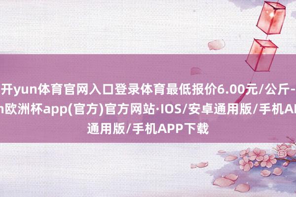 开yun体育官网入口登录体育最低报价6.00元/公斤-kaiyun欧洲杯app(官方)官方网站·IOS/安卓通用版/手机APP下载