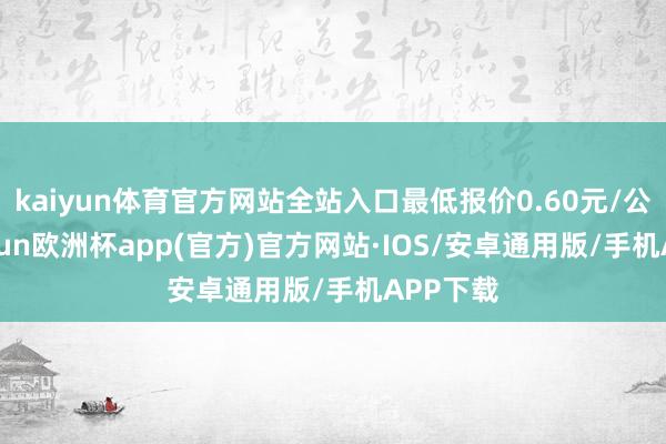 kaiyun体育官方网站全站入口最低报价0.60元/公斤-kaiyun欧洲杯app(官方)官方网站·IOS/安卓通用版/手机APP下载