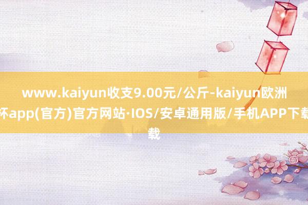 www.kaiyun收支9.00元/公斤-kaiyun欧洲杯app(官方)官方网站·IOS/安卓通用版/手机APP下载