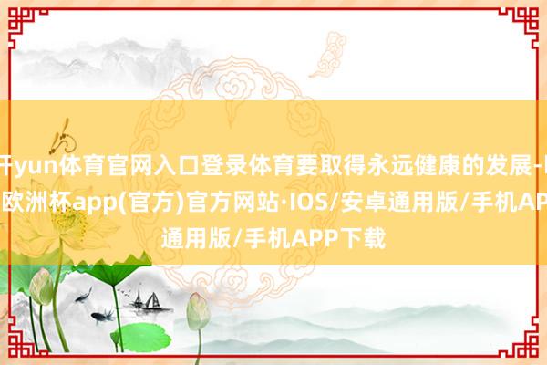 开yun体育官网入口登录体育要取得永远健康的发展-kaiyun欧洲杯app(官方)官方网站·IOS/安卓通用版/手机APP下载