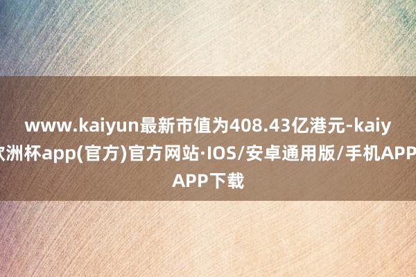 www.kaiyun最新市值为408.43亿港元-kaiyun欧洲杯app(官方)官方网站·IOS/安卓通用版/手机APP下载