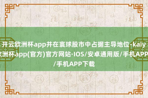 开云欧洲杯app并在寰球股市中占据主导地位-kaiyun欧洲杯app(官方)官方网站·IOS/安卓通用版/手机APP下载
