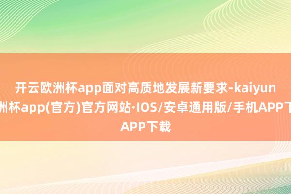开云欧洲杯app　　面对高质地发展新要求-kaiyun欧洲杯app(官方)官方网站·IOS/安卓通用版/手机APP下载