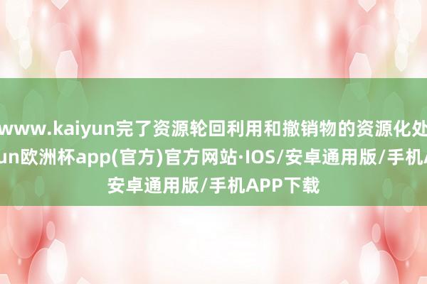 www.kaiyun完了资源轮回利用和撤销物的资源化处理-kaiyun欧洲杯app(官方)官方网站·IOS/安卓通用版/手机APP下载