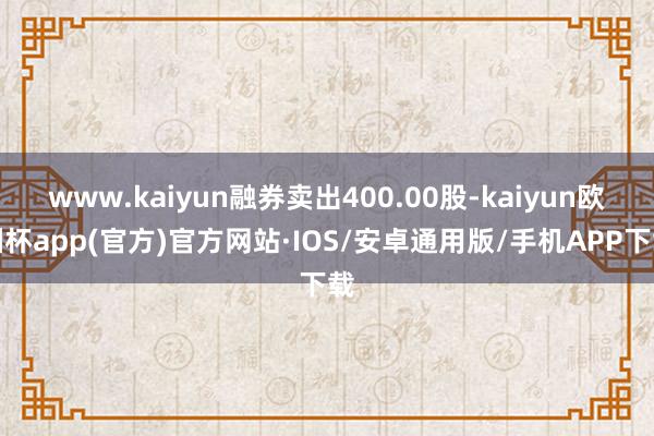 www.kaiyun融券卖出400.00股-kaiyun欧洲杯app(官方)官方网站·IOS/安卓通用版/手机APP下载