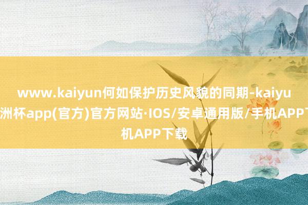 www.kaiyun何如保护历史风貌的同期-kaiyun欧洲杯app(官方)官方网站·IOS/安卓通用版/手机APP下载