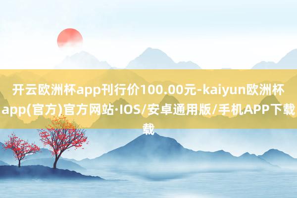 开云欧洲杯app刊行价100.00元-kaiyun欧洲杯app(官方)官方网站·IOS/安卓通用版/手机APP下载