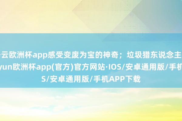 开云欧洲杯app感受变废为宝的神奇；垃圾猎东说念主神志中-kaiyun欧洲杯app(官方)官方网站·IOS/安卓通用版/手机APP下载