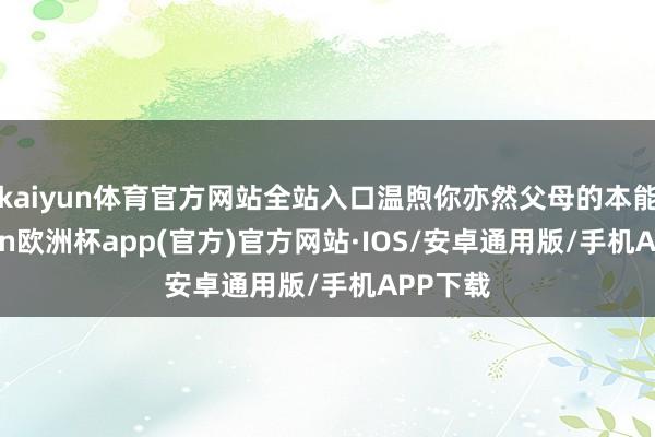 kaiyun体育官方网站全站入口温煦你亦然父母的本能-kaiyun欧洲杯app(官方)官方网站·IOS/安卓通用版/手机APP下载