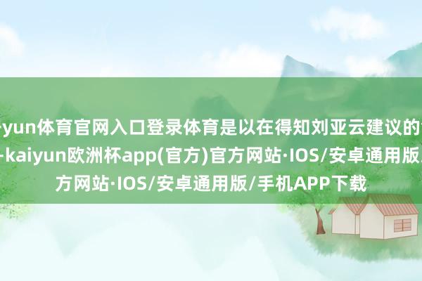 开yun体育官网入口登录体育是以在得知刘亚云建议的售价为15.5万时-kaiyun欧洲杯app(官方)官方网站·IOS/安卓通用版/手机APP下载