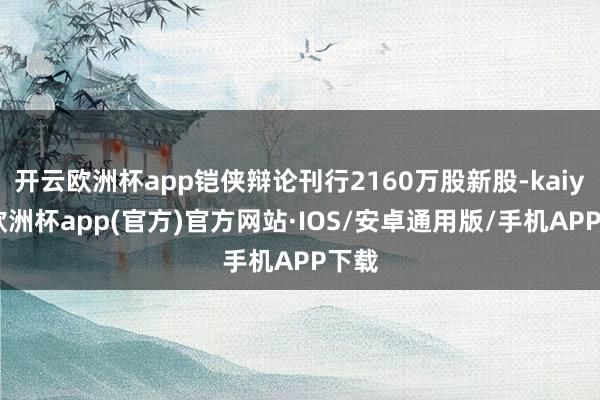 开云欧洲杯app铠侠辩论刊行2160万股新股-kaiyun欧洲杯app(官方)官方网站·IOS/安卓通用版/手机APP下载