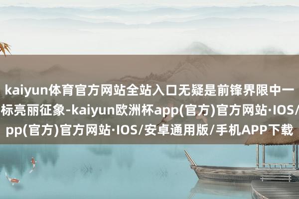 kaiyun体育官方网站全站入口无疑是前锋界限中一王人引东说念主瞩指标亮丽征象-kaiyun欧洲杯app(官方)官方网站·IOS/安卓通用版/手机APP下载