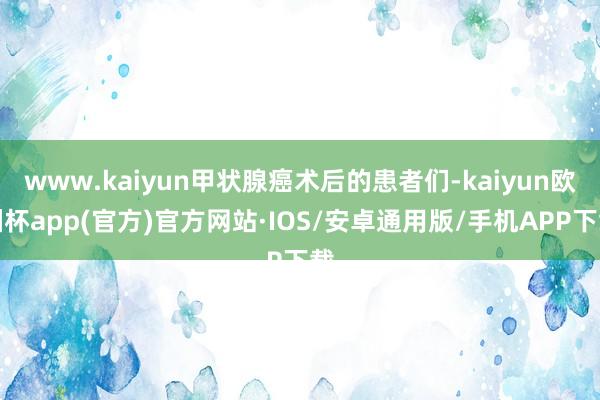 www.kaiyun甲状腺癌术后的患者们-kaiyun欧洲杯app(官方)官方网站·IOS/安卓通用版/手机APP下载