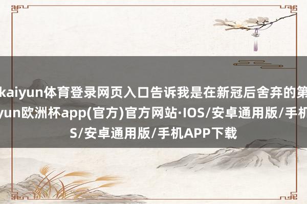 kaiyun体育登录网页入口告诉我是在新冠后舍弃的第二年-kaiyun欧洲杯app(官方)官方网站·IOS/安卓通用版/手机APP下载