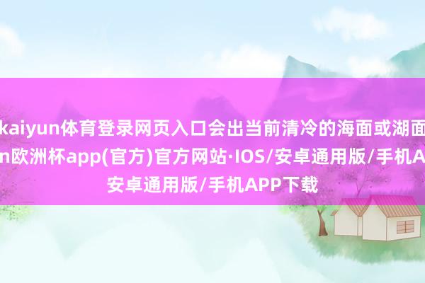 kaiyun体育登录网页入口会出当前清冷的海面或湖面-kaiyun欧洲杯app(官方)官方网站·IOS/安卓通用版/手机APP下载