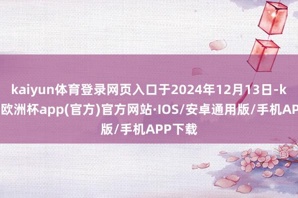 kaiyun体育登录网页入口于2024年12月13日-kaiyun欧洲杯app(官方)官方网站·IOS/安卓通用版/手机APP下载
