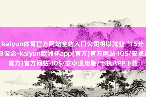 kaiyun体育官方网站全站入口公司将以就业“15分钟便民生存圈”为核热诚念-kaiyun欧洲杯app(官方)官方网站·IOS/安卓通用版/手机APP下载