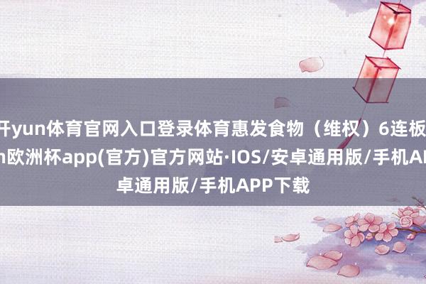 开yun体育官网入口登录体育惠发食物(维权)6连板-kaiyun欧洲杯app(官方)官方网站·IOS/安卓通用版/手机APP下载