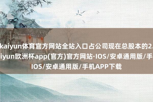 kaiyun体育官方网站全站入口占公司现在总股本的2.0220%-kaiyun欧洲杯app(官方)官方网站·IOS/安卓通用版/手机APP下载