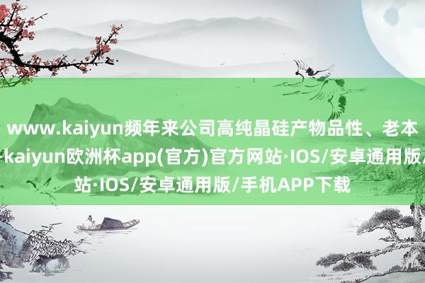 www.kaiyun频年来公司高纯晶硅产物品性、老本抓续引颈行业-kaiyun欧洲杯app(官方)官方网站·IOS/安卓通用版/手机APP下载