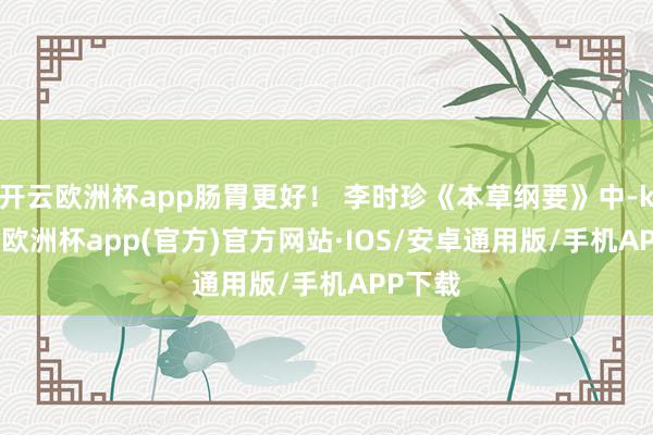 开云欧洲杯app肠胃更好！ 李时珍《本草纲要》中-kaiyun欧洲杯app(官方)官方网站·IOS/安卓通用版/手机APP下载