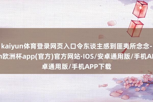 kaiyun体育登录网页入口令东谈主感到匪夷所念念-kaiyun欧洲杯app(官方)官方网站·IOS/安卓通用版/手机APP下载