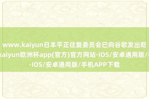 www.kaiyun日本平正往复委员会已向谷歌发出贬责决策见知-kaiyun欧洲杯app(官方)官方网站·IOS/安卓通用版/手机APP下载