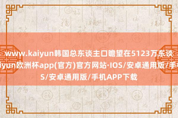 www.kaiyun韩国总东谈主口瞻望在5123万东谈主傍边-kaiyun欧洲杯app(官方)官方网站·IOS/安卓通用版/手机APP下载