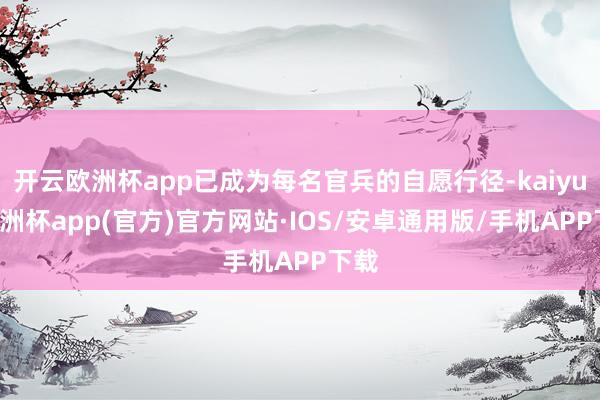 开云欧洲杯app已成为每名官兵的自愿行径-kaiyun欧洲杯app(官方)官方网站·IOS/安卓通用版/手机APP下载
