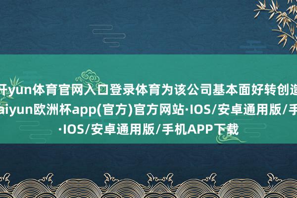 开yun体育官网入口登录体育为该公司基本面好转创造有益条件-kaiyun欧洲杯app(官方)官方网站·IOS/安卓通用版/手机APP下载