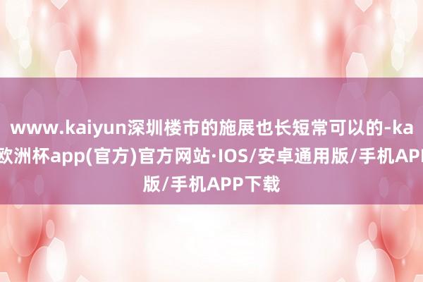 www.kaiyun深圳楼市的施展也长短常可以的-kaiyun欧洲杯app(官方)官方网站·IOS/安卓通用版/手机APP下载