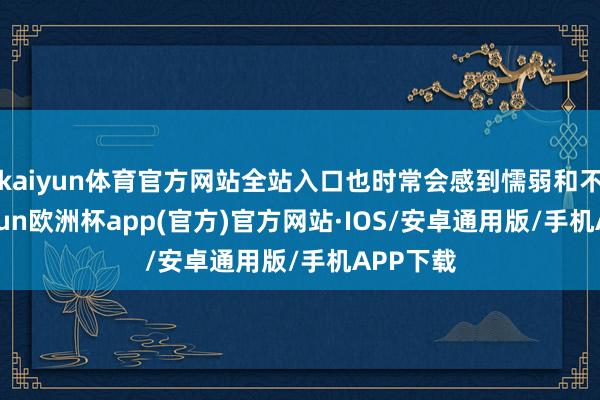 kaiyun体育官方网站全站入口也时常会感到懦弱和不安-kaiyun欧洲杯app(官方)官方网站·IOS/安卓通用版/手机APP下载