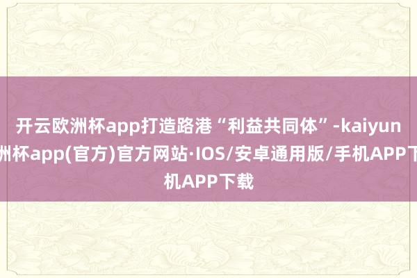 开云欧洲杯app打造路港“利益共同体”-kaiyun欧洲杯app(官方)官方网站·IOS/安卓通用版/手机APP下载