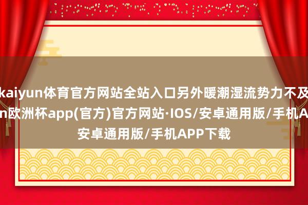 kaiyun体育官方网站全站入口另外暖潮湿流势力不及-kaiyun欧洲杯app(官方)官方网站·IOS/安卓通用版/手机APP下载